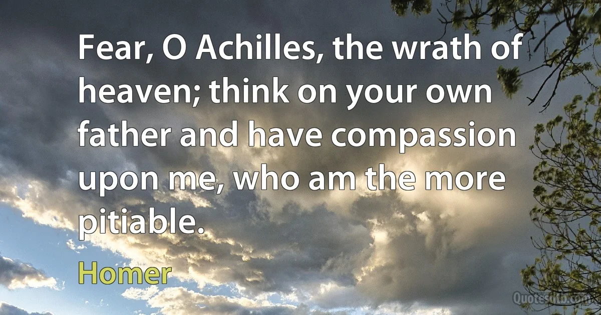 Fear, O Achilles, the wrath of heaven; think on your own father and have compassion upon me, who am the more pitiable. (Homer)