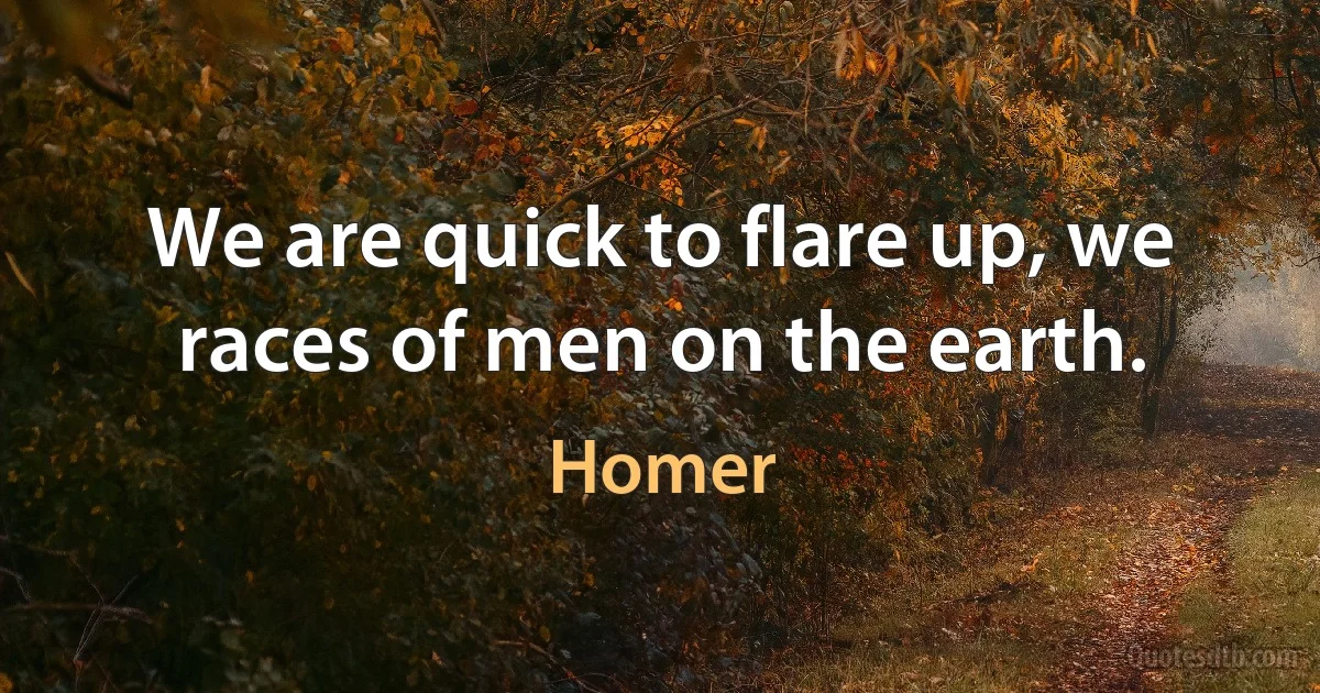 We are quick to flare up, we races of men on the earth. (Homer)