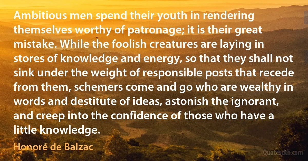 Ambitious men spend their youth in rendering themselves worthy of patronage; it is their great mistake. While the foolish creatures are laying in stores of knowledge and energy, so that they shall not sink under the weight of responsible posts that recede from them, schemers come and go who are wealthy in words and destitute of ideas, astonish the ignorant, and creep into the confidence of those who have a little knowledge. (Honoré de Balzac)