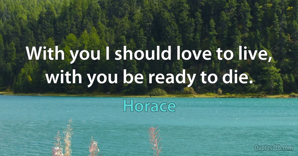 With you I should love to live, with you be ready to die. (Horace)