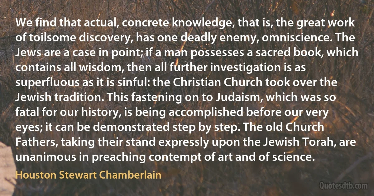 We find that actual, concrete knowledge, that is, the great work of toilsome discovery, has one deadly enemy, omniscience. The Jews are a case in point; if a man possesses a sacred book, which contains all wisdom, then all further investigation is as superfluous as it is sinful: the Christian Church took over the Jewish tradition. This fastening on to Judaism, which was so fatal for our history, is being accomplished before our very eyes; it can be demonstrated step by step. The old Church Fathers, taking their stand expressly upon the Jewish Torah, are unanimous in preaching contempt of art and of science. (Houston Stewart Chamberlain)