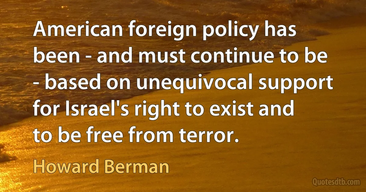 American foreign policy has been - and must continue to be - based on unequivocal support for Israel's right to exist and to be free from terror. (Howard Berman)