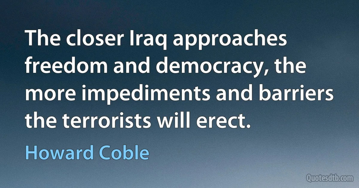 The closer Iraq approaches freedom and democracy, the more impediments and barriers the terrorists will erect. (Howard Coble)