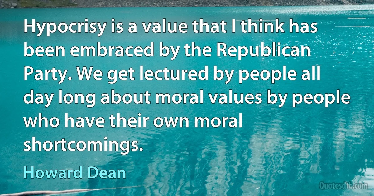 Hypocrisy is a value that I think has been embraced by the Republican Party. We get lectured by people all day long about moral values by people who have their own moral shortcomings. (Howard Dean)