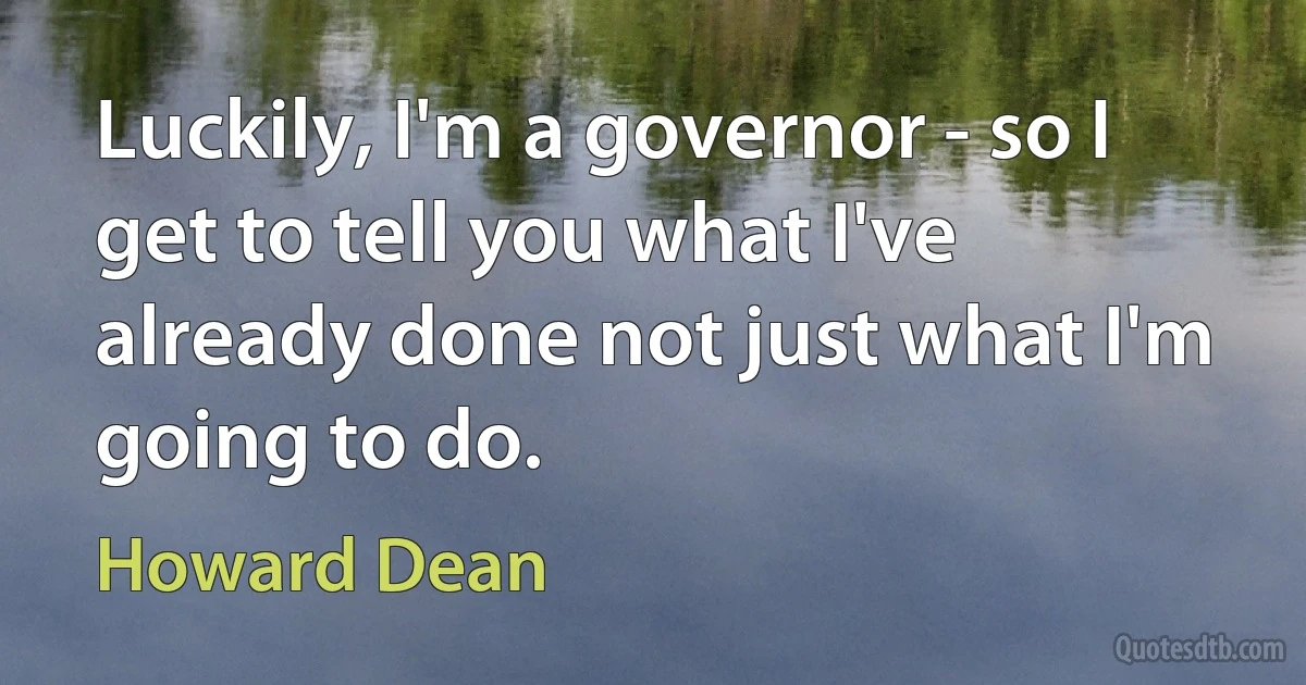 Luckily, I'm a governor - so I get to tell you what I've already done not just what I'm going to do. (Howard Dean)