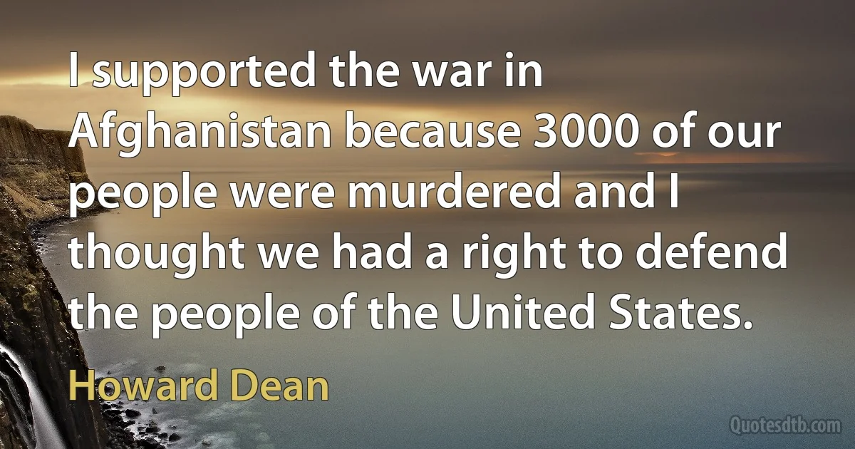 I supported the war in Afghanistan because 3000 of our people were murdered and I thought we had a right to defend the people of the United States. (Howard Dean)