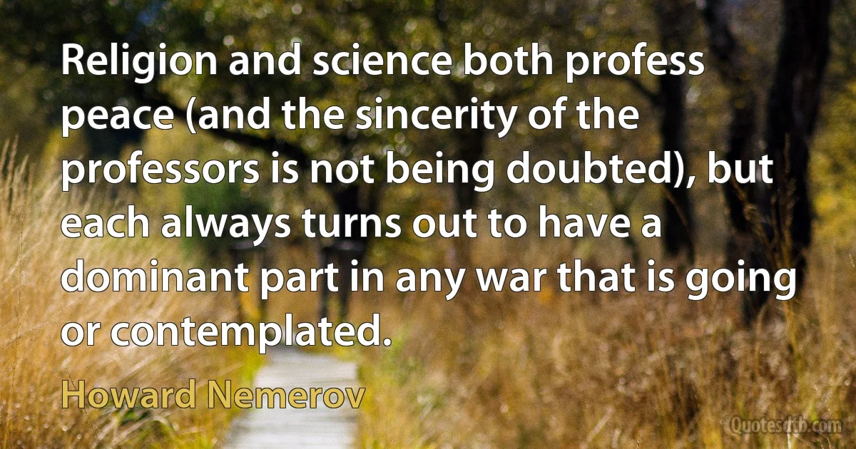 Religion and science both profess peace (and the sincerity of the professors is not being doubted), but each always turns out to have a dominant part in any war that is going or contemplated. (Howard Nemerov)