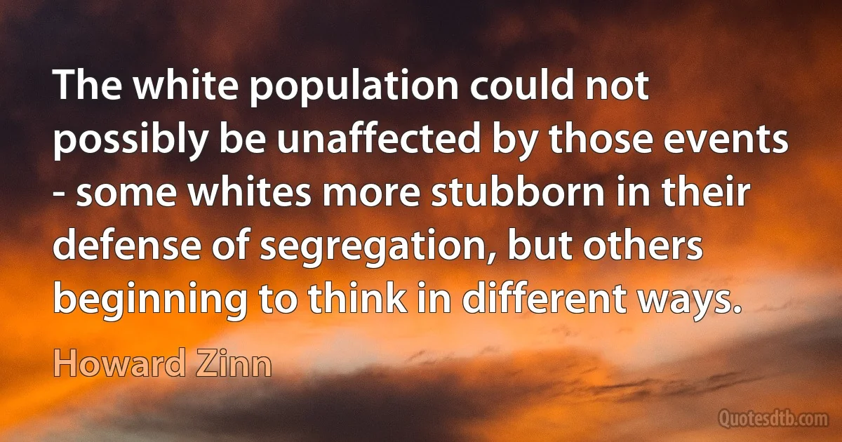 The white population could not possibly be unaffected by those events - some whites more stubborn in their defense of segregation, but others beginning to think in different ways. (Howard Zinn)