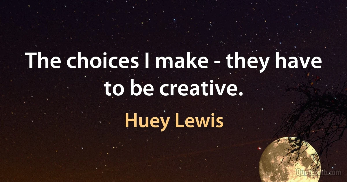 The choices I make - they have to be creative. (Huey Lewis)