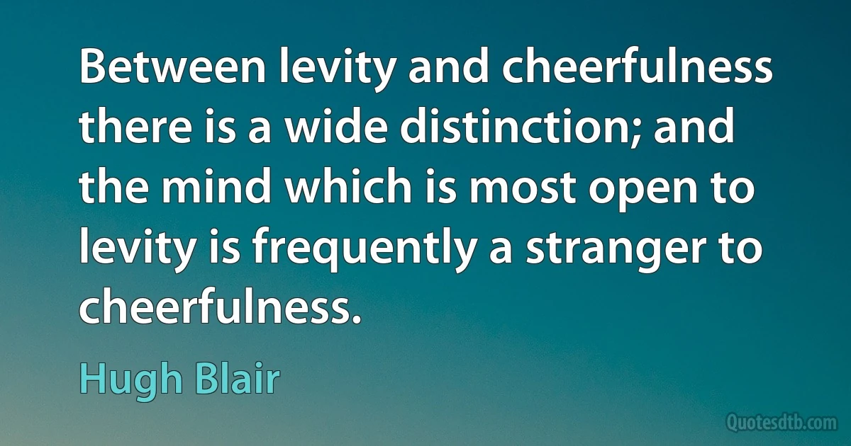 Between levity and cheerfulness there is a wide distinction; and the mind which is most open to levity is frequently a stranger to cheerfulness. (Hugh Blair)