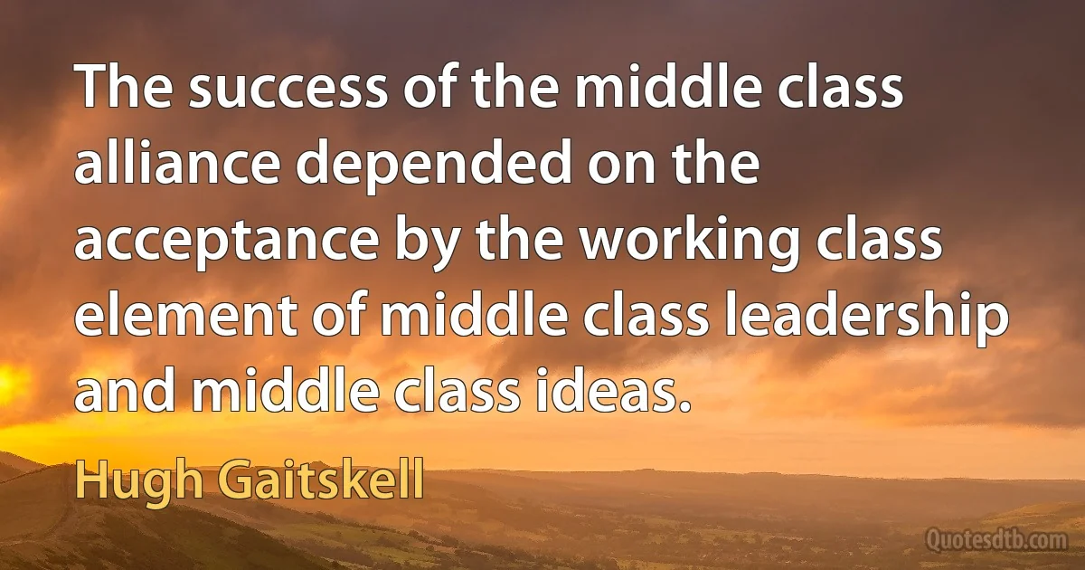 The success of the middle class alliance depended on the acceptance by the working class element of middle class leadership and middle class ideas. (Hugh Gaitskell)