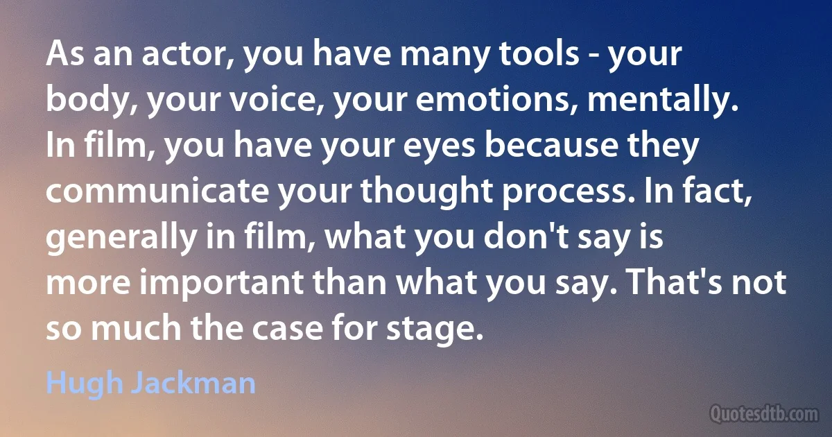 As an actor, you have many tools - your body, your voice, your emotions, mentally. In film, you have your eyes because they communicate your thought process. In fact, generally in film, what you don't say is more important than what you say. That's not so much the case for stage. (Hugh Jackman)