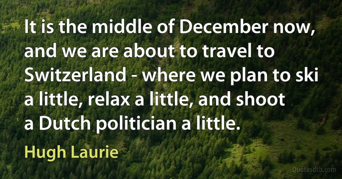 It is the middle of December now, and we are about to travel to Switzerland - where we plan to ski a little, relax a little, and shoot a Dutch politician a little. (Hugh Laurie)