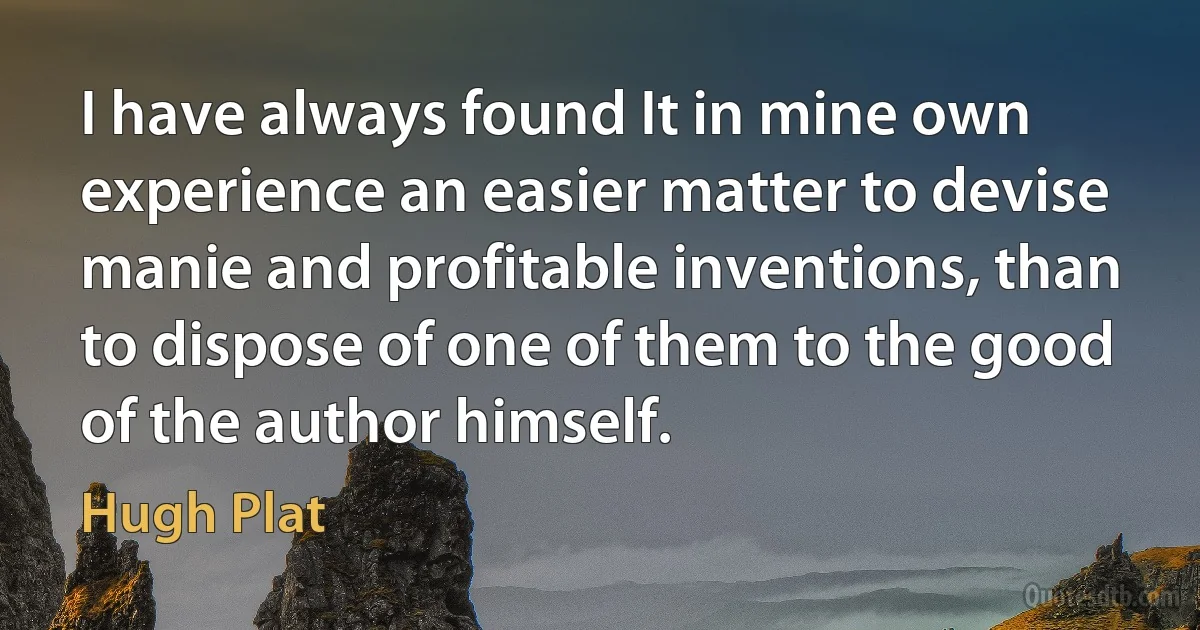 I have always found It in mine own experience an easier matter to devise manie and profitable inventions, than to dispose of one of them to the good of the author himself. (Hugh Plat)