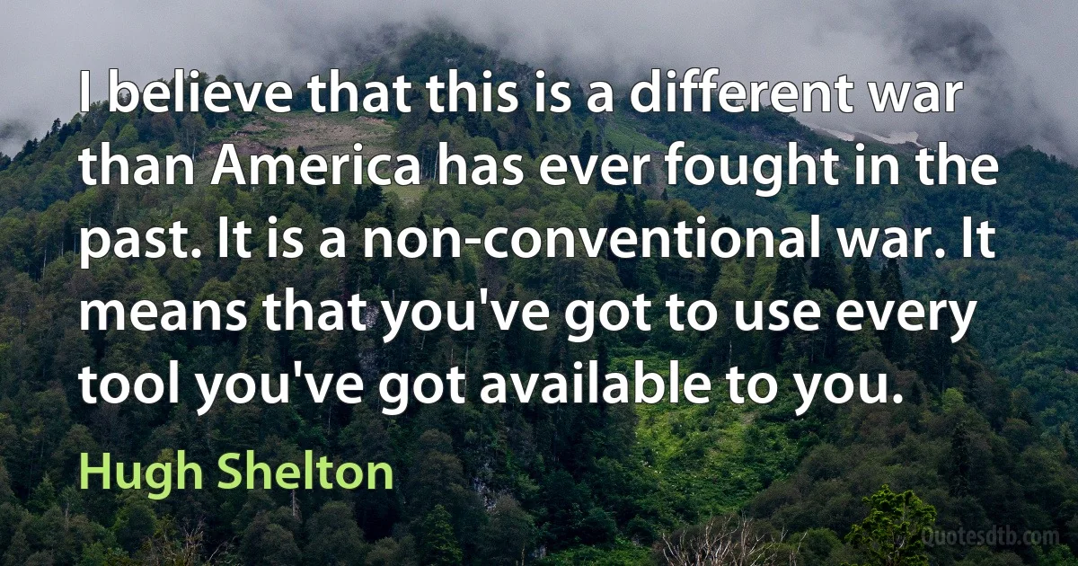 I believe that this is a different war than America has ever fought in the past. It is a non-conventional war. It means that you've got to use every tool you've got available to you. (Hugh Shelton)