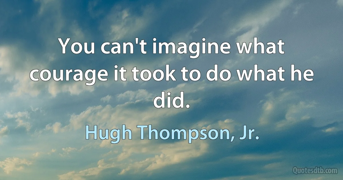 You can't imagine what courage it took to do what he did. (Hugh Thompson, Jr.)