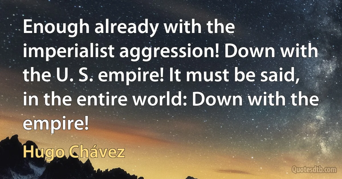 Enough already with the imperialist aggression! Down with the U. S. empire! It must be said, in the entire world: Down with the empire! (Hugo Chávez)