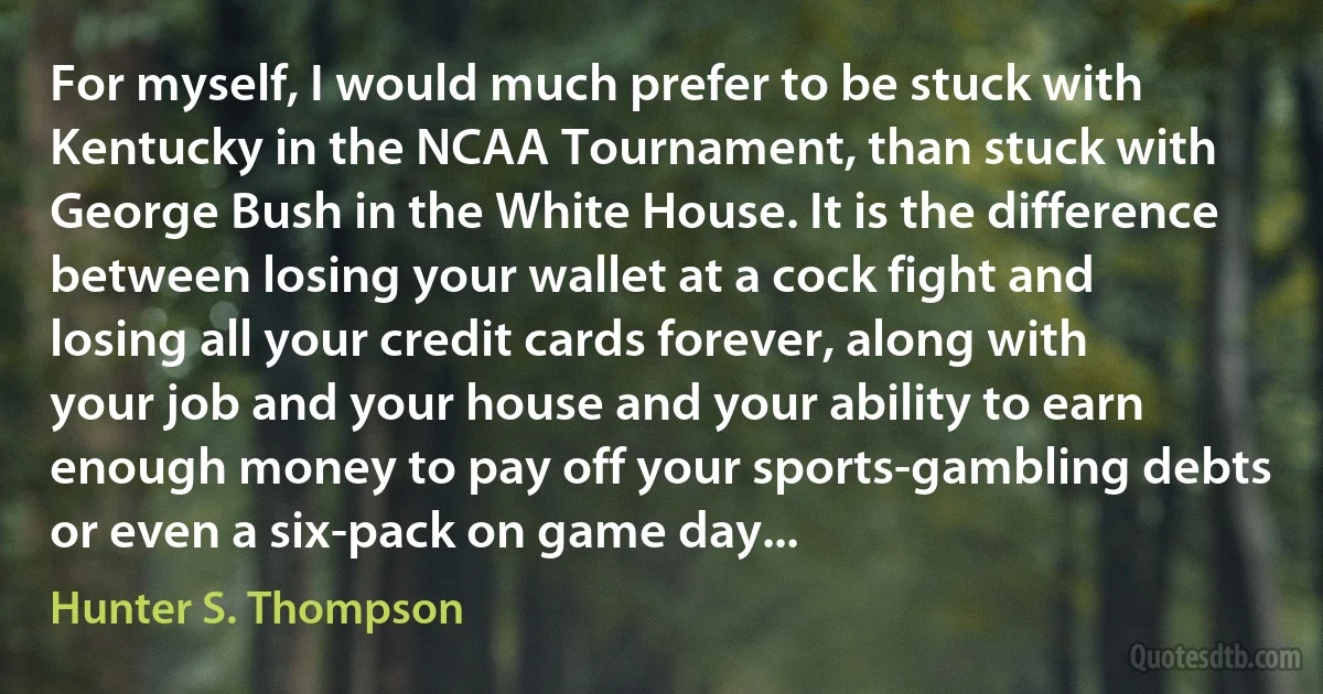 For myself, I would much prefer to be stuck with Kentucky in the NCAA Tournament, than stuck with George Bush in the White House. It is the difference between losing your wallet at a cock fight and losing all your credit cards forever, along with your job and your house and your ability to earn enough money to pay off your sports-gambling debts or even a six-pack on game day... (Hunter S. Thompson)