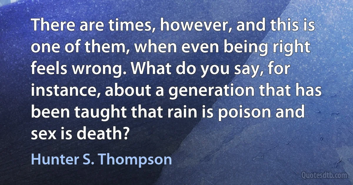 There are times, however, and this is one of them, when even being right feels wrong. What do you say, for instance, about a generation that has been taught that rain is poison and sex is death? (Hunter S. Thompson)