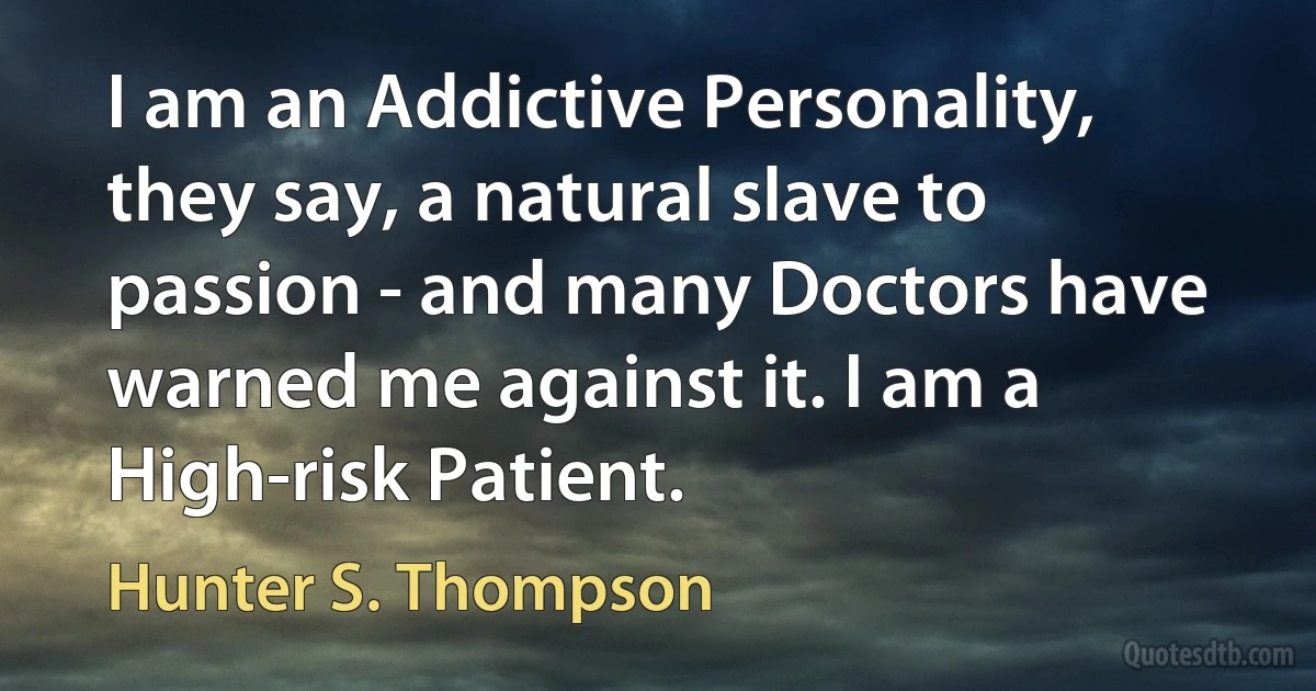 I am an Addictive Personality, they say, a natural slave to passion - and many Doctors have warned me against it. I am a High-risk Patient. (Hunter S. Thompson)