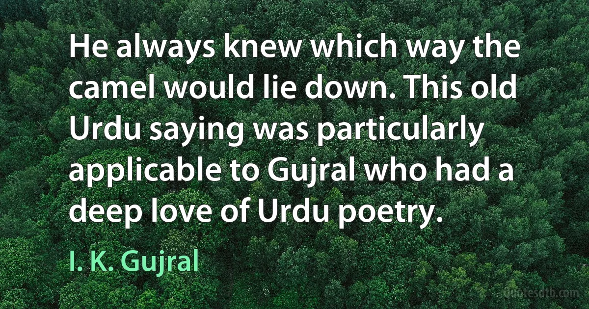 He always knew which way the camel would lie down. This old Urdu saying was particularly applicable to Gujral who had a deep love of Urdu poetry. (I. K. Gujral)