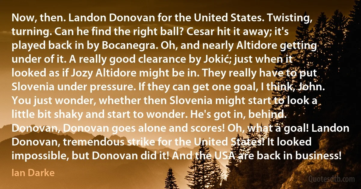 Now, then. Landon Donovan for the United States. Twisting, turning. Can he find the right ball? Cesar hit it away; it's played back in by Bocanegra. Oh, and nearly Altidore getting under of it. A really good clearance by Jokić; just when it looked as if Jozy Altidore might be in. They really have to put Slovenia under pressure. If they can get one goal, I think, John. You just wonder, whether then Slovenia might start to look a little bit shaky and start to wonder. He's got in, behind. Donovan, Donovan goes alone and scores! Oh, what a goal! Landon Donovan, tremendous strike for the United States! It looked impossible, but Donovan did it! And the USA are back in business! (Ian Darke)