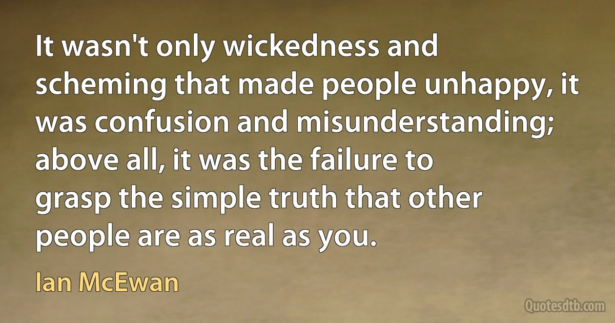 It wasn't only wickedness and scheming that made people unhappy, it was confusion and misunderstanding; above all, it was the failure to grasp the simple truth that other people are as real as you. (Ian McEwan)