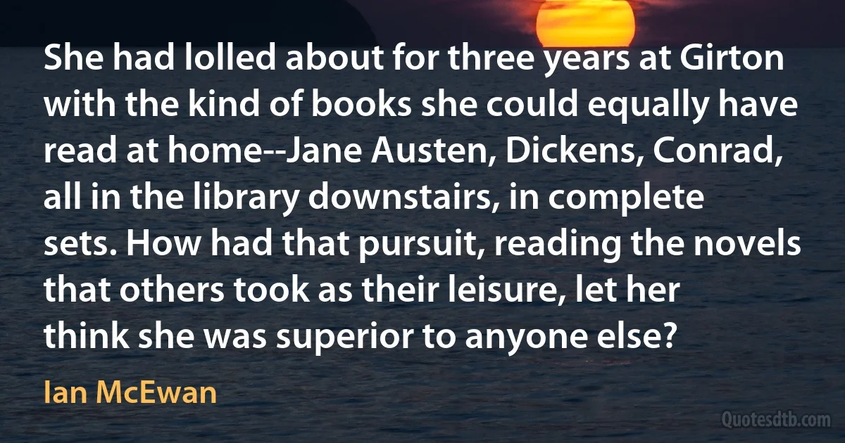 She had lolled about for three years at Girton with the kind of books she could equally have read at home--Jane Austen, Dickens, Conrad, all in the library downstairs, in complete sets. How had that pursuit, reading the novels that others took as their leisure, let her think she was superior to anyone else? (Ian McEwan)