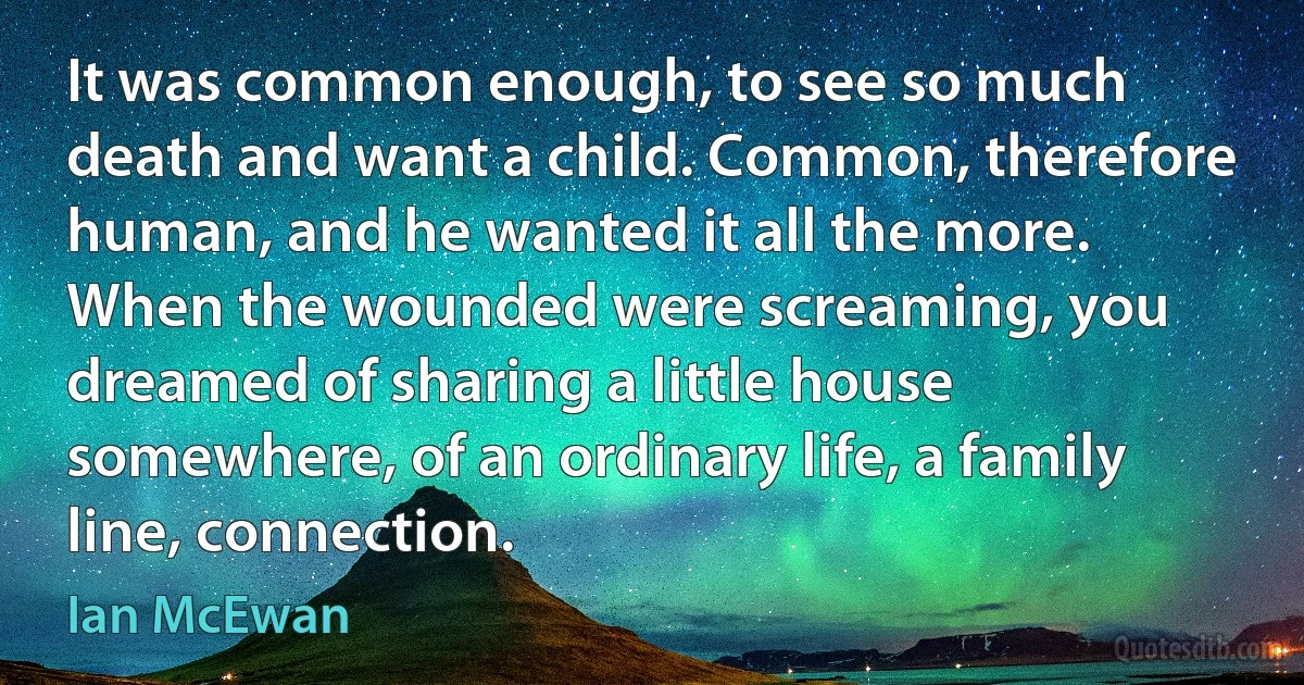 It was common enough, to see so much death and want a child. Common, therefore human, and he wanted it all the more. When the wounded were screaming, you dreamed of sharing a little house somewhere, of an ordinary life, a family line, connection. (Ian McEwan)