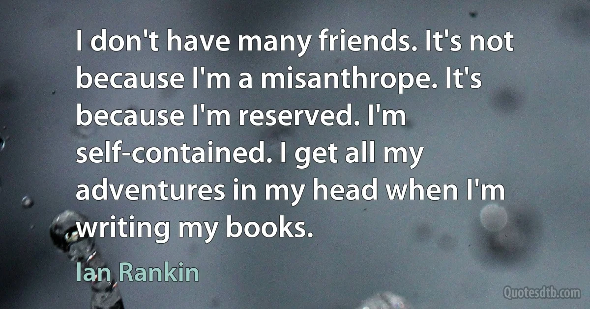 I don't have many friends. It's not because I'm a misanthrope. It's because I'm reserved. I'm self-contained. I get all my adventures in my head when I'm writing my books. (Ian Rankin)