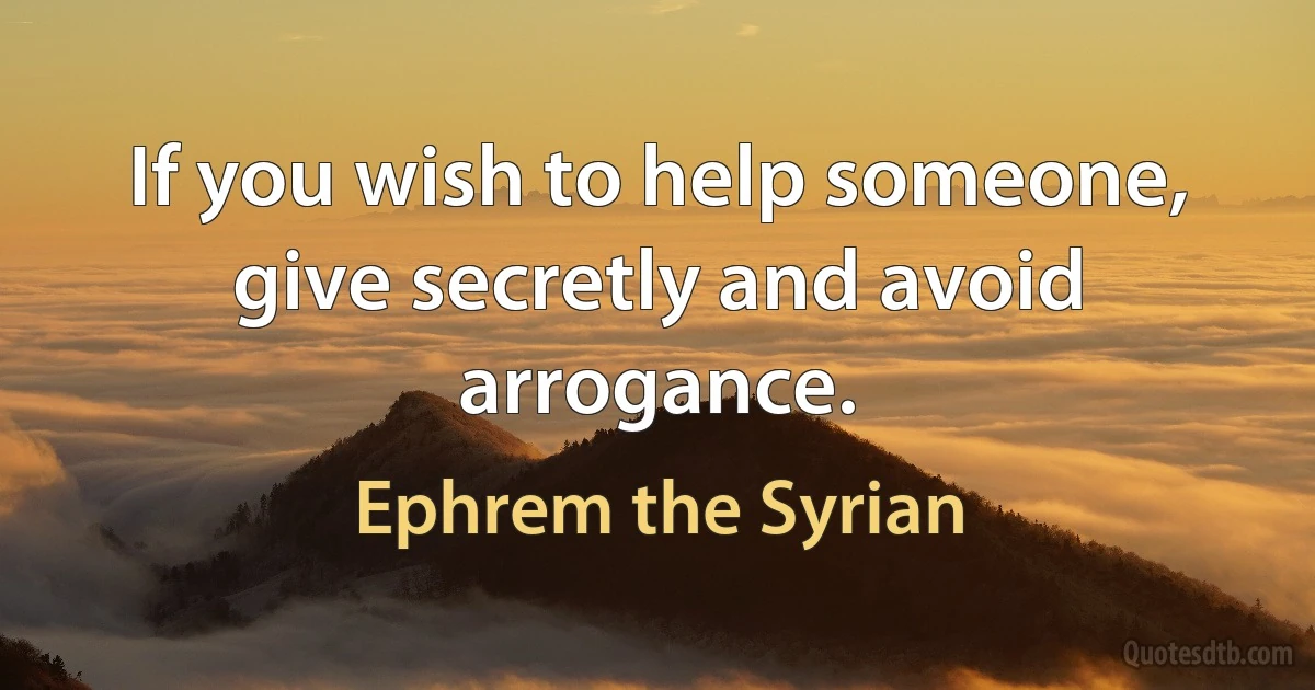 If you wish to help someone, give secretly and avoid arrogance. (Ephrem the Syrian)
