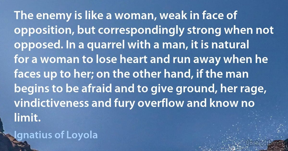 The enemy is like a woman, weak in face of opposition, but correspondingly strong when not opposed. In a quarrel with a man, it is natural for a woman to lose heart and run away when he faces up to her; on the other hand, if the man begins to be afraid and to give ground, her rage, vindictiveness and fury overflow and know no limit. (Ignatius of Loyola)