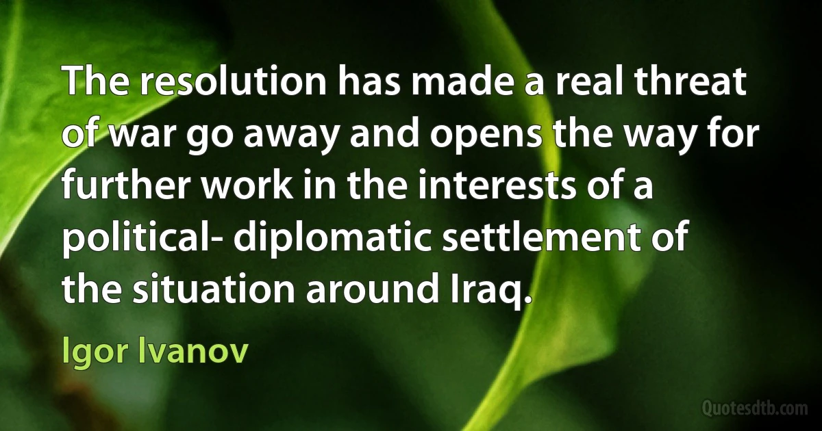 The resolution has made a real threat of war go away and opens the way for further work in the interests of a political- diplomatic settlement of the situation around Iraq. (Igor Ivanov)