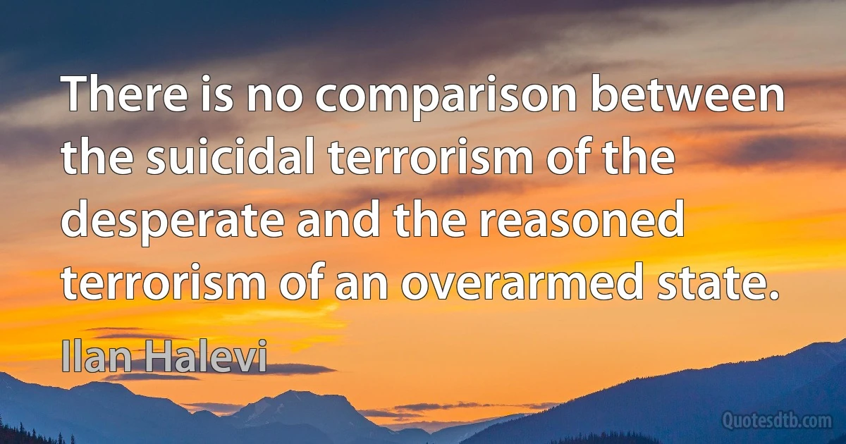 There is no comparison between the suicidal terrorism of the desperate and the reasoned terrorism of an overarmed state. (Ilan Halevi)