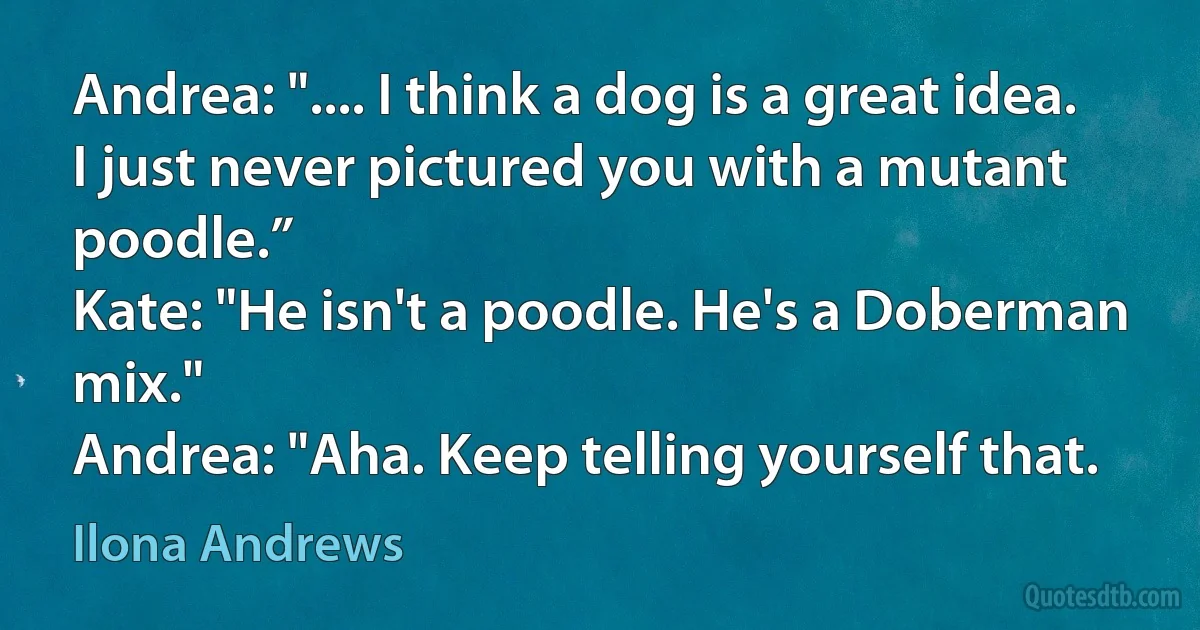 Andrea: ".... I think a dog is a great idea. I just never pictured you with a mutant poodle.”
Kate: "He isn't a poodle. He's a Doberman mix."
Andrea: "Aha. Keep telling yourself that. (Ilona Andrews)