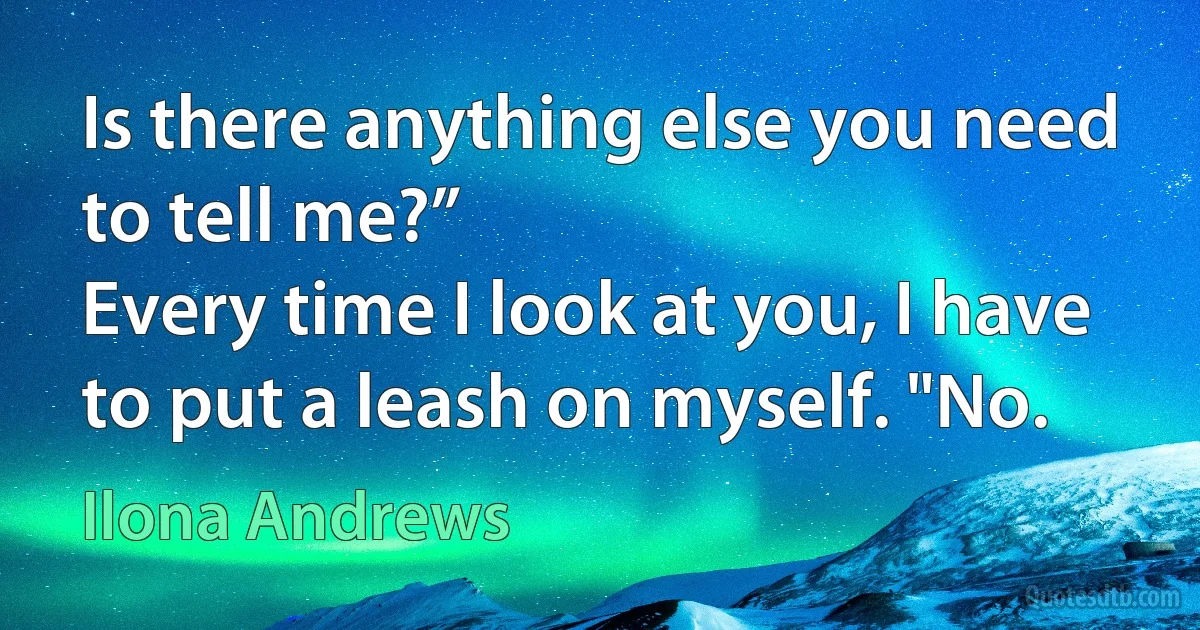 Is there anything else you need to tell me?”
Every time I look at you, I have to put a leash on myself. "No. (Ilona Andrews)