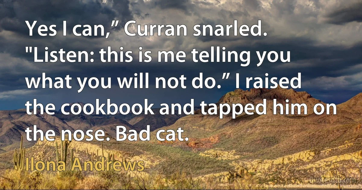 Yes I can,” Curran snarled. "Listen: this is me telling you what you will not do.” I raised the cookbook and tapped him on the nose. Bad cat. (Ilona Andrews)