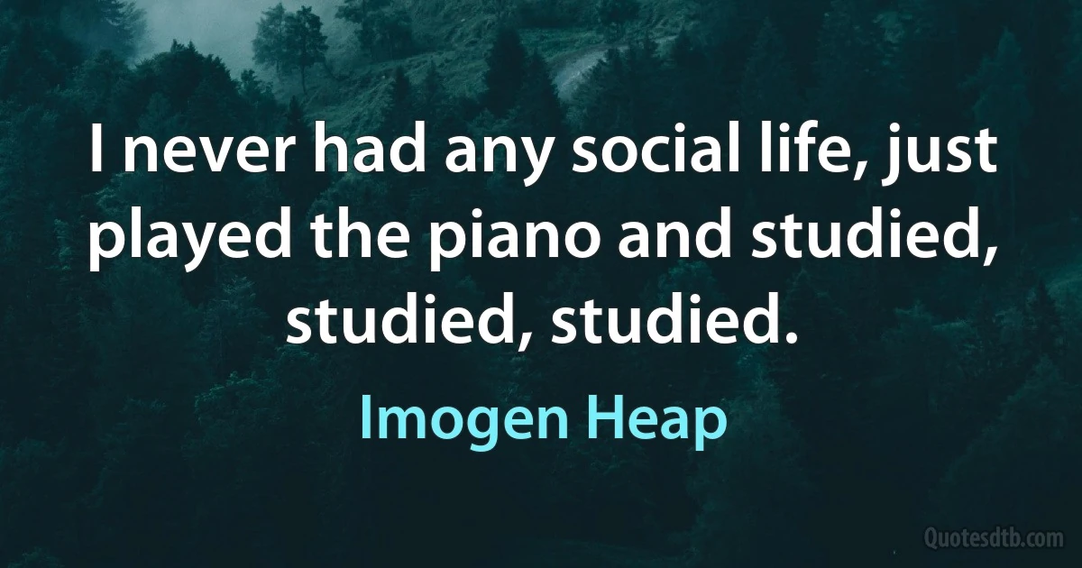 I never had any social life, just played the piano and studied, studied, studied. (Imogen Heap)