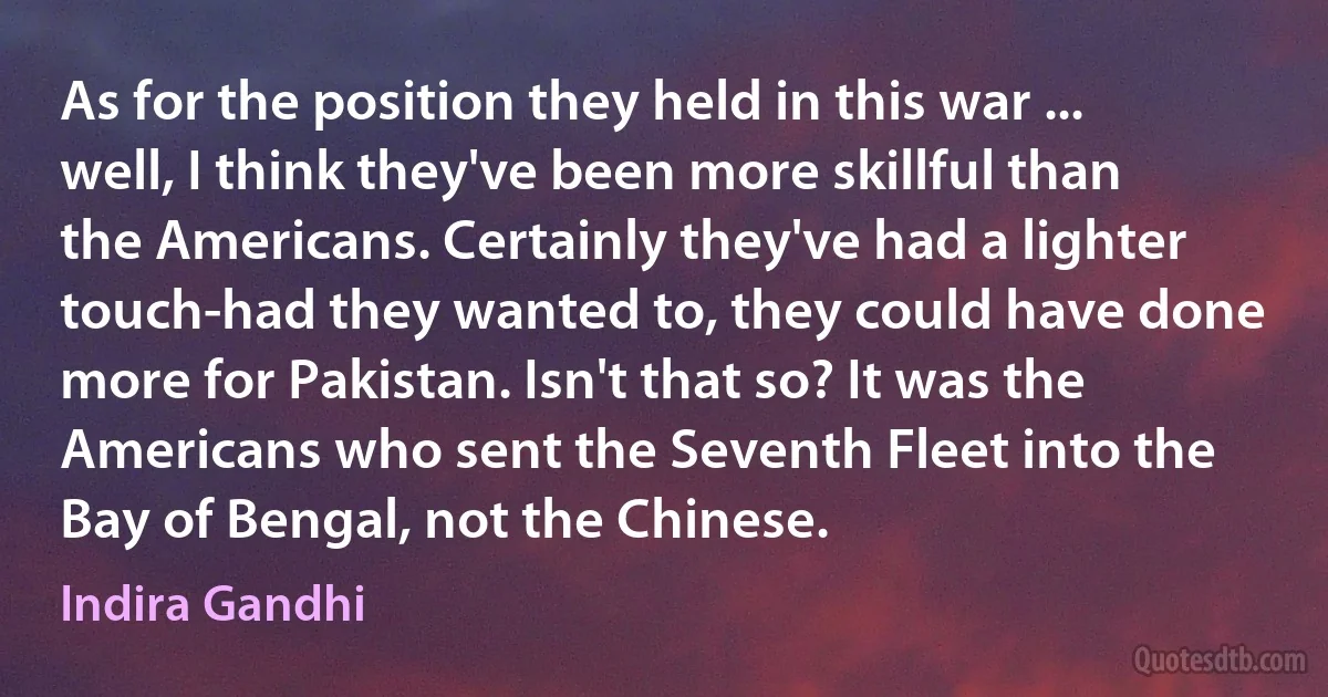 As for the position they held in this war ... well, I think they've been more skillful than the Americans. Certainly they've had a lighter touch-had they wanted to, they could have done more for Pakistan. Isn't that so? It was the Americans who sent the Seventh Fleet into the Bay of Bengal, not the Chinese. (Indira Gandhi)