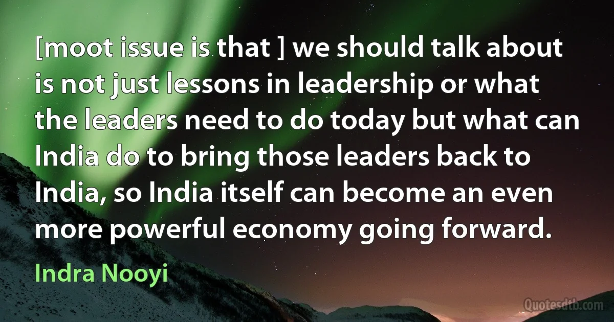 [moot issue is that ] we should talk about is not just lessons in leadership or what the leaders need to do today but what can India do to bring those leaders back to India, so India itself can become an even more powerful economy going forward. (Indra Nooyi)