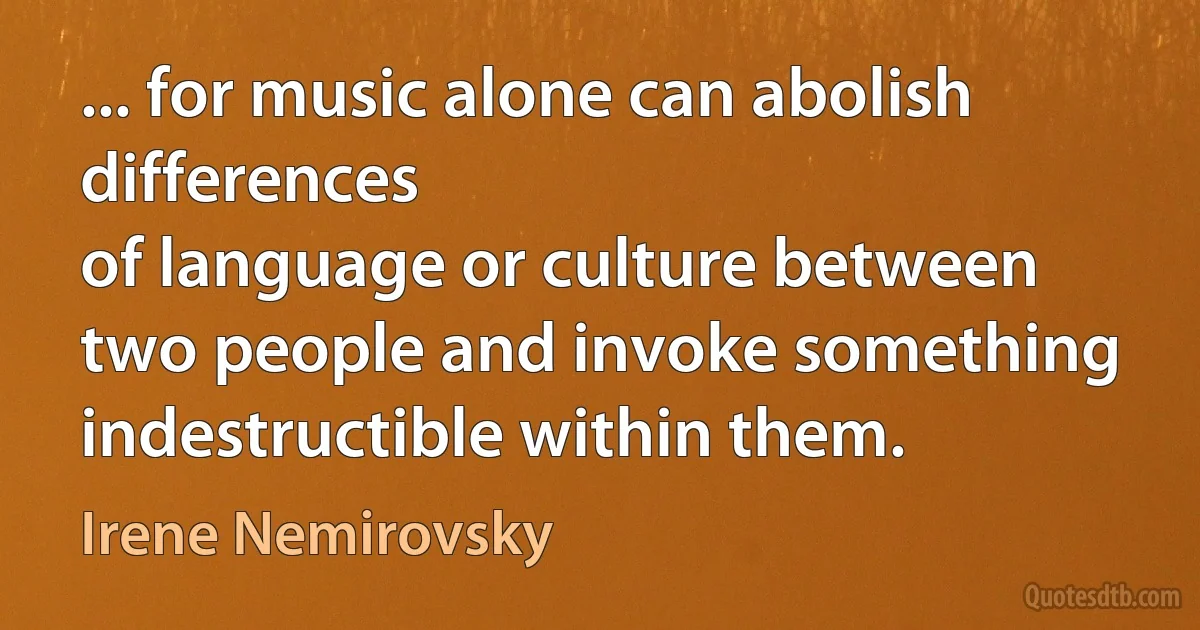 ... for music alone can abolish differences
of language or culture between two people and invoke something indestructible within them. (Irene Nemirovsky)