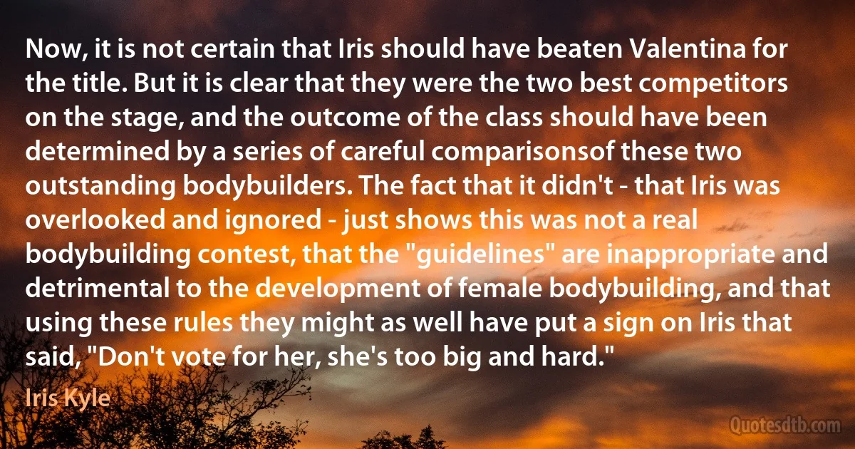 Now, it is not certain that Iris should have beaten Valentina for the title. But it is clear that they were the two best competitors on the stage, and the outcome of the class should have been determined by a series of careful comparisonsof these two outstanding bodybuilders. The fact that it didn't - that Iris was overlooked and ignored - just shows this was not a real bodybuilding contest, that the "guidelines" are inappropriate and detrimental to the development of female bodybuilding, and that using these rules they might as well have put a sign on Iris that said, "Don't vote for her, she's too big and hard." (Iris Kyle)