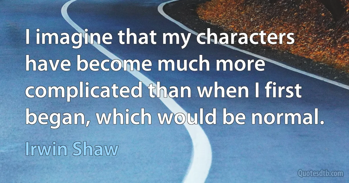 I imagine that my characters have become much more complicated than when I first began, which would be normal. (Irwin Shaw)