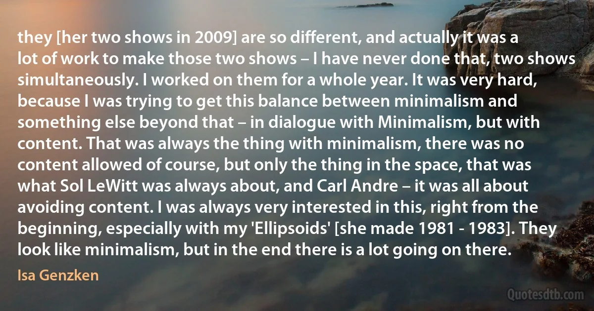 they [her two shows in 2009] are so different, and actually it was a lot of work to make those two shows – I have never done that, two shows simultaneously. I worked on them for a whole year. It was very hard, because I was trying to get this balance between minimalism and something else beyond that – in dialogue with Minimalism, but with content. That was always the thing with minimalism, there was no content allowed of course, but only the thing in the space, that was what Sol LeWitt was always about, and Carl Andre – it was all about avoiding content. I was always very interested in this, right from the beginning, especially with my 'Ellipsoids' [she made 1981 - 1983]. They look like minimalism, but in the end there is a lot going on there. (Isa Genzken)