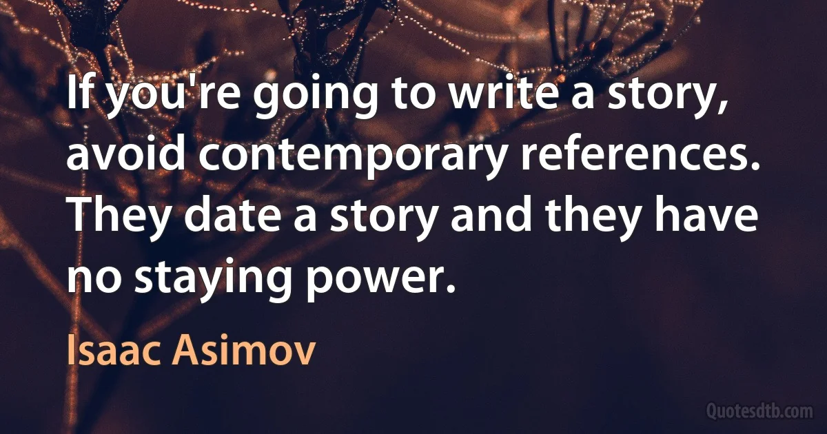 If you're going to write a story, avoid contemporary references. They date a story and they have no staying power. (Isaac Asimov)