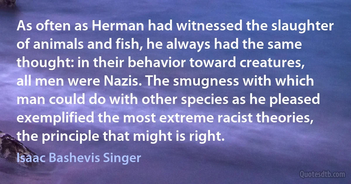 As often as Herman had witnessed the slaughter of animals and fish, he always had the same thought: in their behavior toward creatures, all men were Nazis. The smugness with which man could do with other species as he pleased exemplified the most extreme racist theories, the principle that might is right. (Isaac Bashevis Singer)