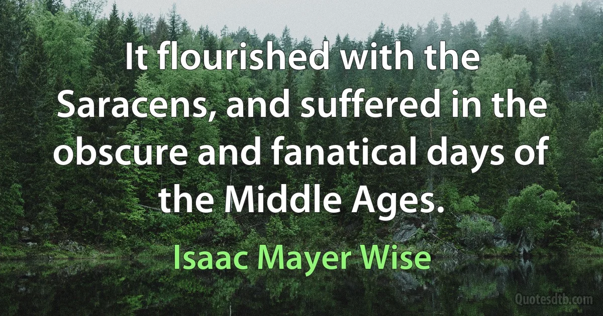 It flourished with the Saracens, and suffered in the obscure and fanatical days of the Middle Ages. (Isaac Mayer Wise)