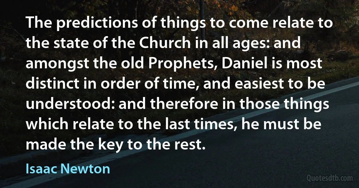 The predictions of things to come relate to the state of the Church in all ages: and amongst the old Prophets, Daniel is most distinct in order of time, and easiest to be understood: and therefore in those things which relate to the last times, he must be made the key to the rest. (Isaac Newton)