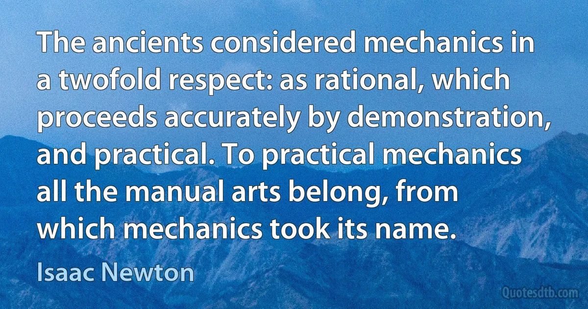 The ancients considered mechanics in a twofold respect: as rational, which proceeds accurately by demonstration, and practical. To practical mechanics all the manual arts belong, from which mechanics took its name. (Isaac Newton)