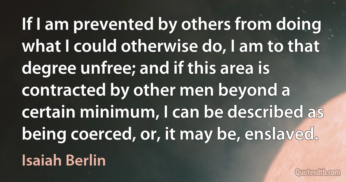 If I am prevented by others from doing what I could otherwise do, I am to that degree unfree; and if this area is contracted by other men beyond a certain minimum, I can be described as being coerced, or, it may be, enslaved. (Isaiah Berlin)